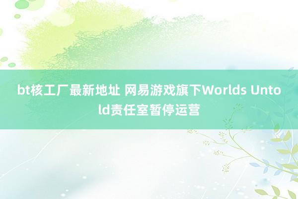 bt核工厂最新地址 网易游戏旗下Worlds Untold责任室暂停运营