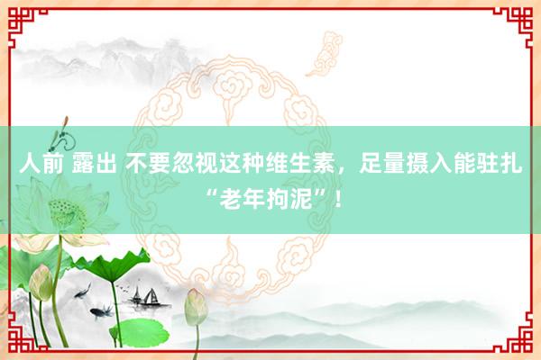 人前 露出 不要忽视这种维生素，足量摄入能驻扎“老年拘泥”！