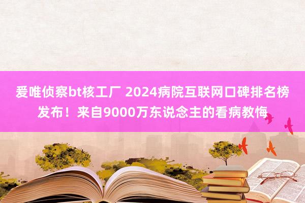 爰唯侦察bt核工厂 2024病院互联网口碑排名榜发布！来自9000万东说念主的看病教悔