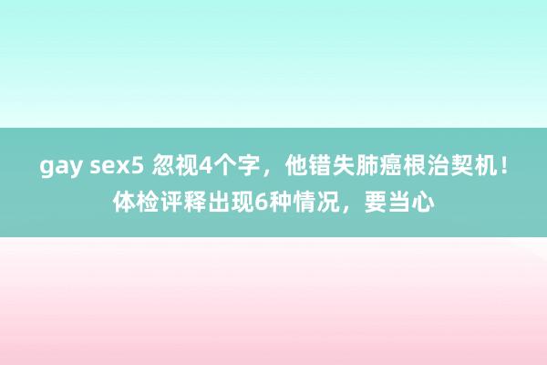 gay sex5 忽视4个字，他错失肺癌根治契机！体检评释出现6种情况，要当心