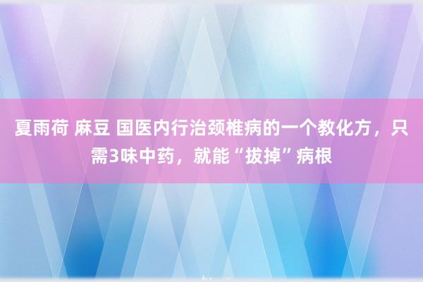 夏雨荷 麻豆 国医内行治颈椎病的一个教化方，只需3味中药，就能“拔掉”病根