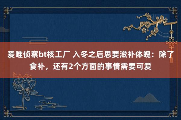 爰唯侦察bt核工厂 入冬之后思要滋补体魄：除了食补，还有2个方面的事情需要可爱