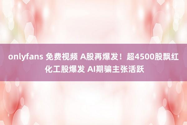 onlyfans 免费视频 A股再爆发！超4500股飘红 化工股爆发 AI期骗主张活跃