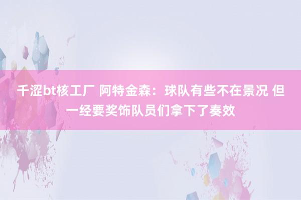 千涩bt核工厂 阿特金森：球队有些不在景况 但一经要奖饰队员们拿下了奏效