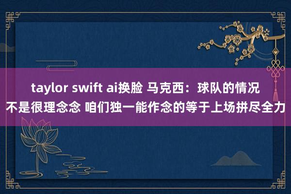 taylor swift ai换脸 马克西：球队的情况不是很理念念 咱们独一能作念的等于上场拼尽全力