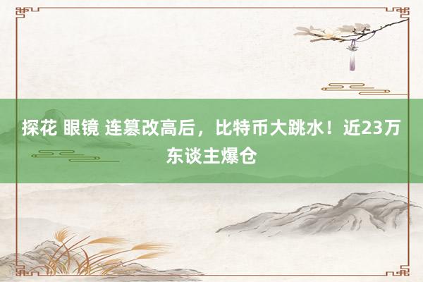 探花 眼镜 连篡改高后，比特币大跳水！近23万东谈主爆仓