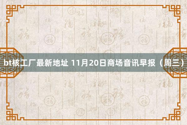 bt核工厂最新地址 11月20日商场音讯早报（周三）