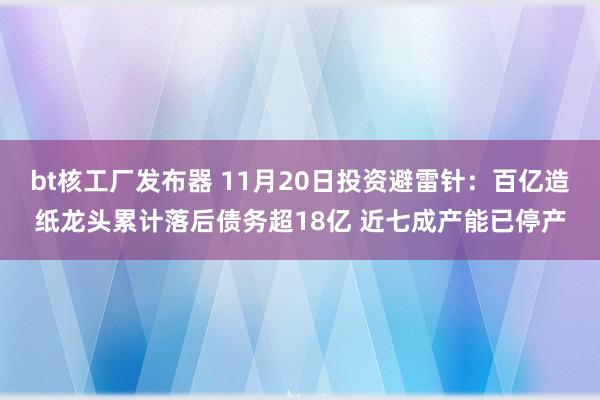 bt核工厂发布器 11月20日投资避雷针：百亿造纸龙头累计落后债务超18亿 近七成产能已停产