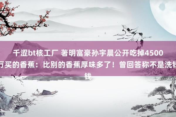 千涩bt核工厂 著明富豪孙宇晨公开吃掉4500万买的香蕉：比别的香蕉厚味多了！曾回答称不是洗钱