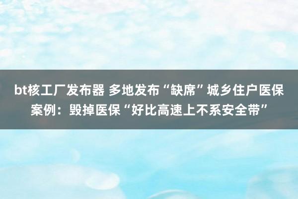 bt核工厂发布器 多地发布“缺席”城乡住户医保案例：毁掉医保“好比高速上不系安全带”