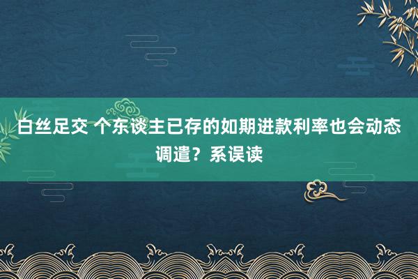 白丝足交 个东谈主已存的如期进款利率也会动态调遣？系误读