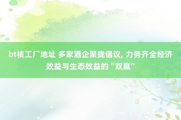 bt核工厂地址 多家酒企聚拢倡议， 力务齐全经济效益与生态效益的“双赢”