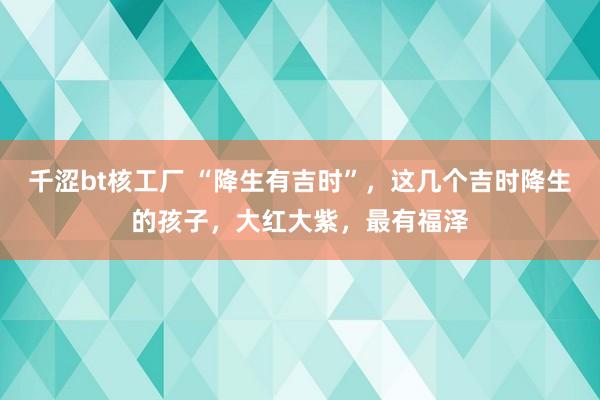 千涩bt核工厂 “降生有吉时”，这几个吉时降生的孩子，大红大紫，最有福泽