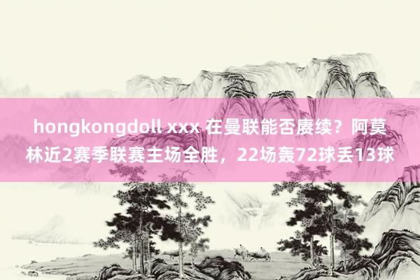 hongkongdoll xxx 在曼联能否赓续？阿莫林近2赛季联赛主场全胜，22场轰72球丢13球