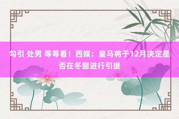 勾引 处男 等等看！西媒：皇马将于12月决定是否在冬窗进行引援