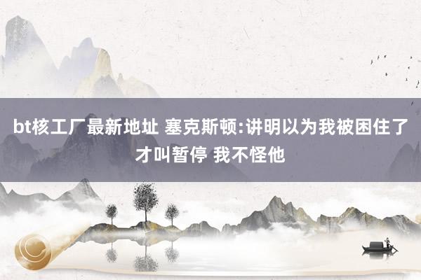 bt核工厂最新地址 塞克斯顿:讲明以为我被困住了才叫暂停 我不怪他