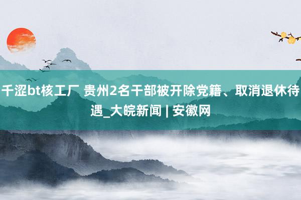 千涩bt核工厂 贵州2名干部被开除党籍、取消退休待遇_大皖新闻 | 安徽网