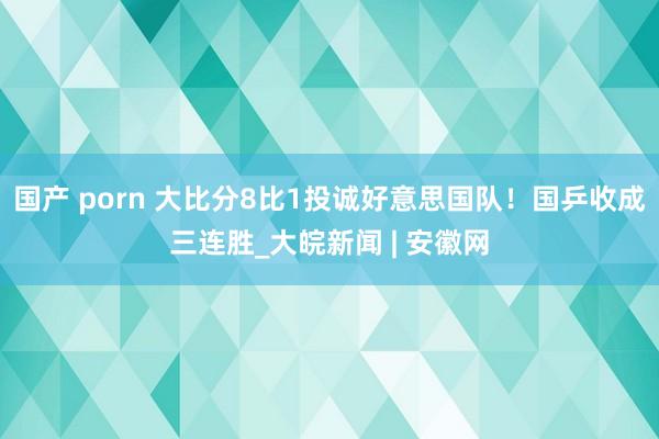 国产 porn 大比分8比1投诚好意思国队！国乒收成三连胜_大皖新闻 | 安徽网