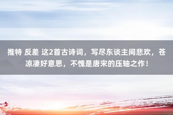 推特 反差 这2首古诗词，写尽东谈主间悲欢，苍凉凄好意思，不愧是唐宋的压轴之作！