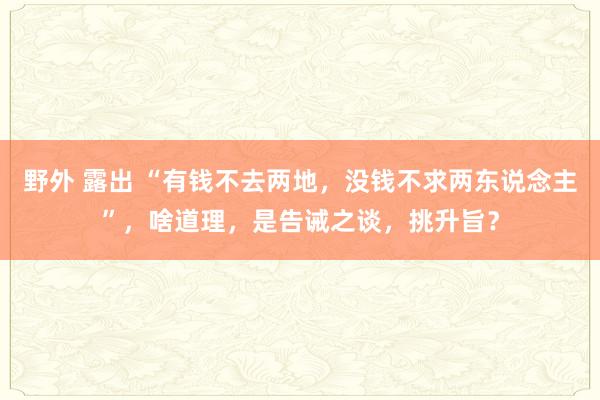 野外 露出 “有钱不去两地，没钱不求两东说念主”，啥道理，是告诫之谈，挑升旨？