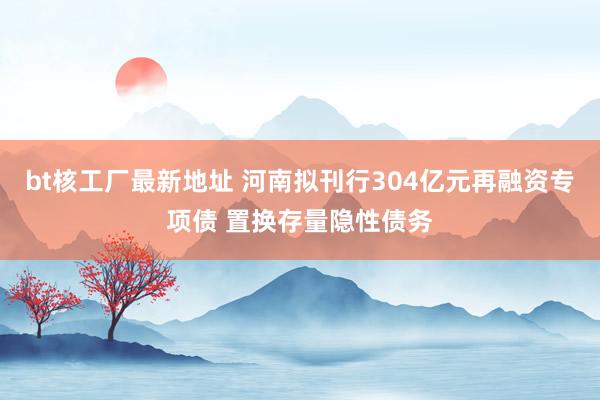 bt核工厂最新地址 河南拟刊行304亿元再融资专项债 置换存量隐性债务