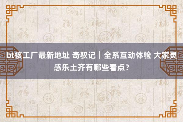 bt核工厂最新地址 奇驭记｜全系互动体验 大家灵感乐土齐有哪些看点？