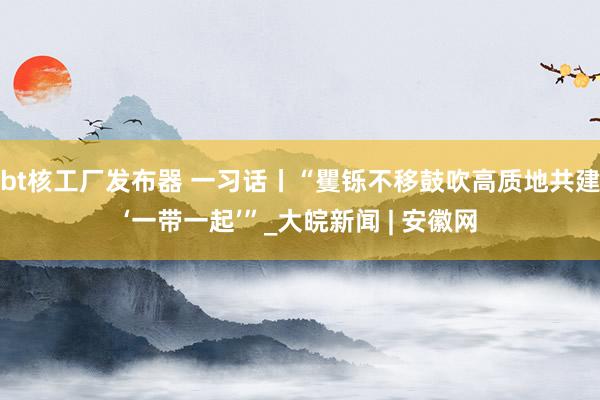 bt核工厂发布器 一习话丨“矍铄不移鼓吹高质地共建‘一带一起’”_大皖新闻 | 安徽网