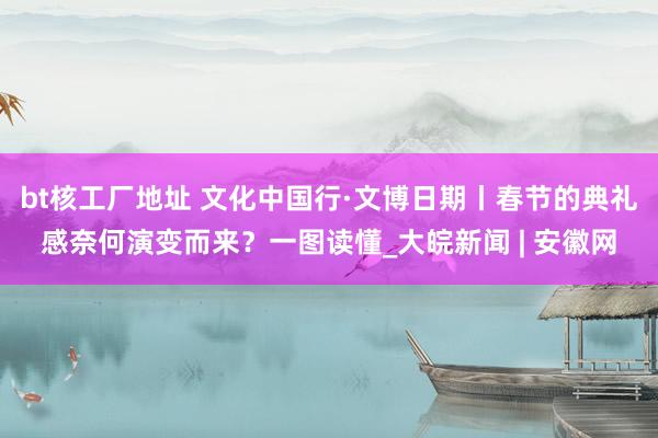 bt核工厂地址 文化中国行·文博日期丨春节的典礼感奈何演变而来？一图读懂_大皖新闻 | 安徽网