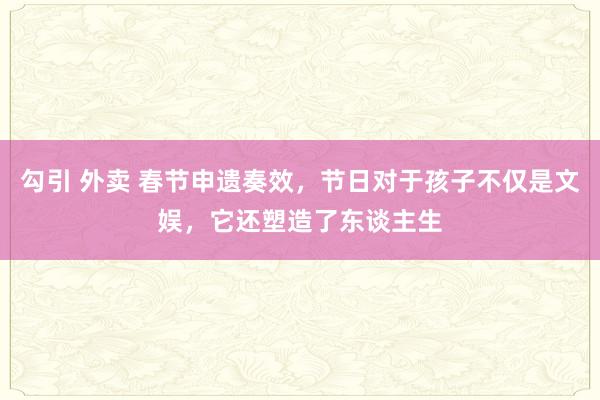 勾引 外卖 春节申遗奏效，节日对于孩子不仅是文娱，它还塑造了东谈主生