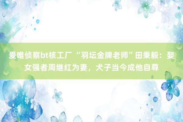 爰唯侦察bt核工厂 “羽坛金牌老师”田秉毅：娶女强者周继红为妻，犬子当今成他自尊