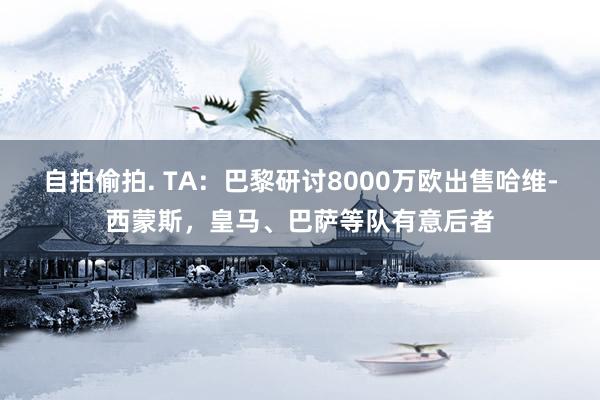 自拍偷拍. TA：巴黎研讨8000万欧出售哈维-西蒙斯，皇马、巴萨等队有意后者