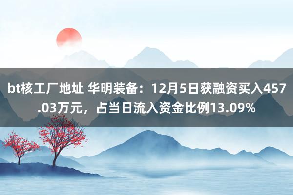 bt核工厂地址 华明装备：12月5日获融资买入457.03万元，占当日流入资金比例13.09%