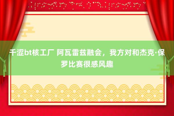 千涩bt核工厂 阿瓦雷兹融会，我方对和杰克·保罗比赛很感风趣