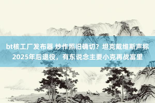 bt核工厂发布器 炒作照旧确切？坦克戴维斯声称2025年后退役，有东说念主要小克再战富里