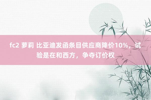 fc2 萝莉 比亚迪发函条目供应商降价10%，试验是在和西方，争夺订价权