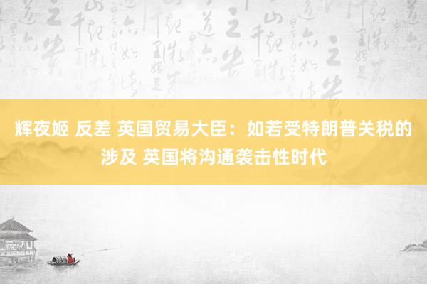 辉夜姬 反差 英国贸易大臣：如若受特朗普关税的涉及 英国将沟通袭击性时代