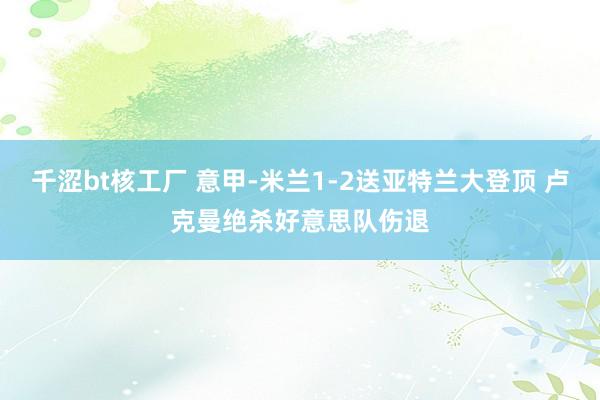 千涩bt核工厂 意甲-米兰1-2送亚特兰大登顶 卢克曼绝杀好意思队伤退