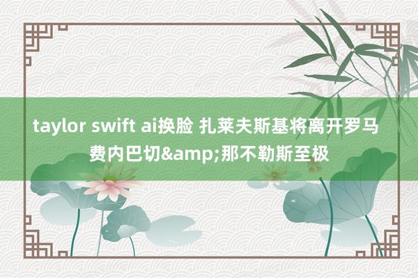 taylor swift ai换脸 扎莱夫斯基将离开罗马 费内巴切&那不勒斯至极