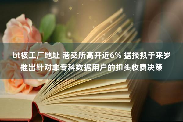 bt核工厂地址 港交所高开近6% 据报拟于来岁推出针对非专科数据用户的扣头收费决策