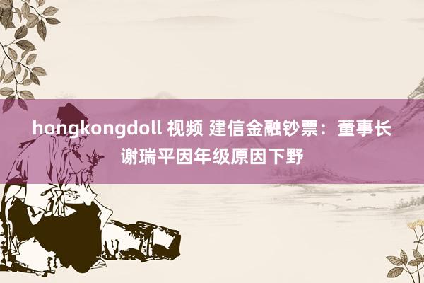 hongkongdoll 视频 建信金融钞票：董事长谢瑞平因年级原因下野