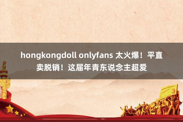 hongkongdoll onlyfans 太火爆！平直卖脱销！这届年青东说念主超爱