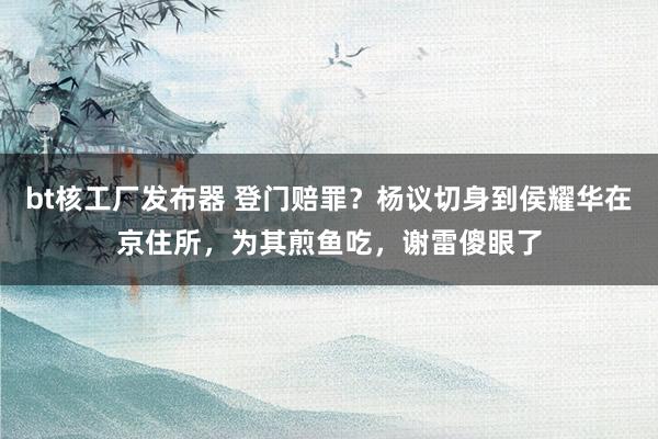 bt核工厂发布器 登门赔罪？杨议切身到侯耀华在京住所，为其煎鱼吃，谢雷傻眼了