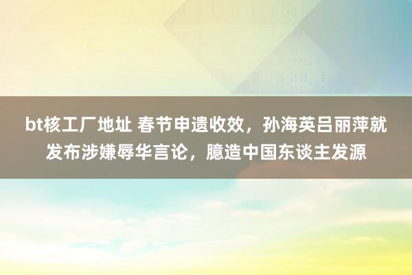 bt核工厂地址 春节申遗收效，孙海英吕丽萍就发布涉嫌辱华言论，臆造中国东谈主发源