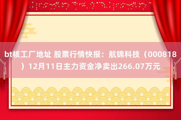 bt核工厂地址 股票行情快报：航锦科技（000818）12月11日主力资金净卖出266.07万元