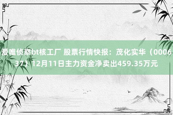 爰唯侦察bt核工厂 股票行情快报：茂化实华（000637）12月11日主力资金净卖出459.35万元