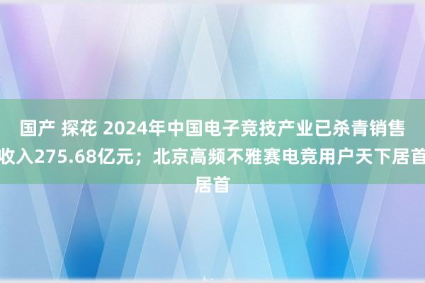 国产 探花 2024年中国电子竞技产业已杀青销售收入275.68亿元；北京高频不雅赛电竞用户天下居首