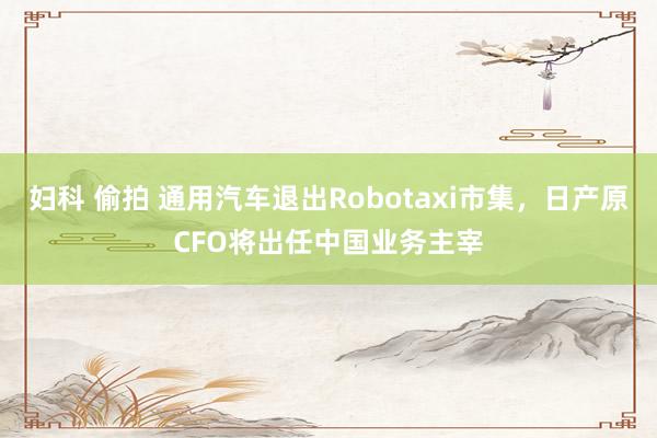 妇科 偷拍 通用汽车退出Robotaxi市集，日产原CFO将出任中国业务主宰