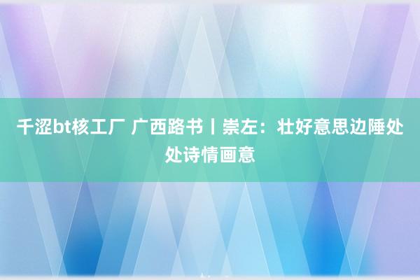 千涩bt核工厂 广西路书丨崇左：壮好意思边陲处处诗情画意