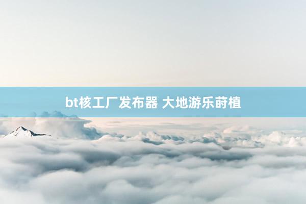 bt核工厂发布器 大地游乐莳植