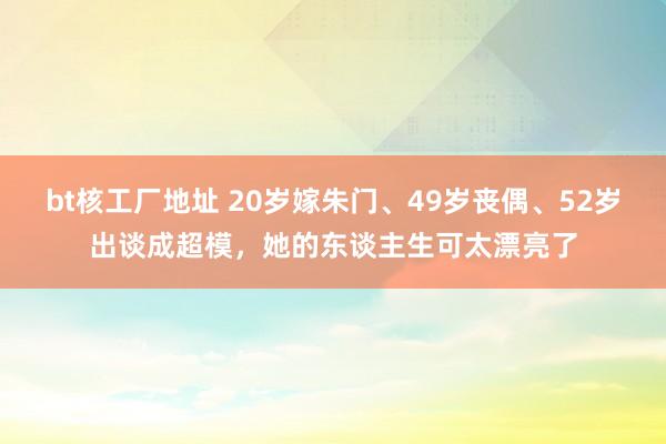 bt核工厂地址 20岁嫁朱门、49岁丧偶、52岁出谈成超模，她的东谈主生可太漂亮了